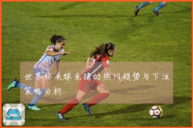 世界杯滚球竞猜的热门趋势与下注策略分析
