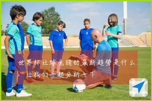 世界杯让球竞猜的最新趋势是什么，让我们一起分析一下