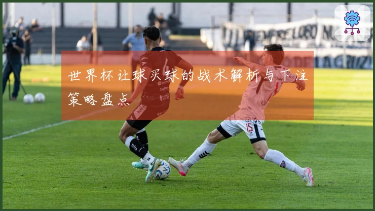 世界杯让球买球的战术解析与下注策略盘点